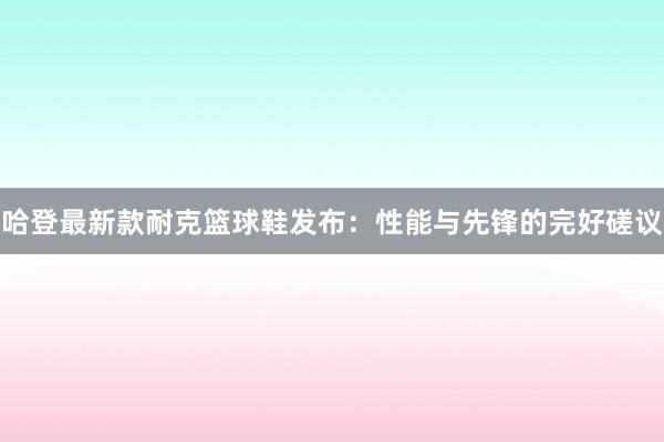 哈登最新款耐克篮球鞋发布：性能与先锋的完好磋议