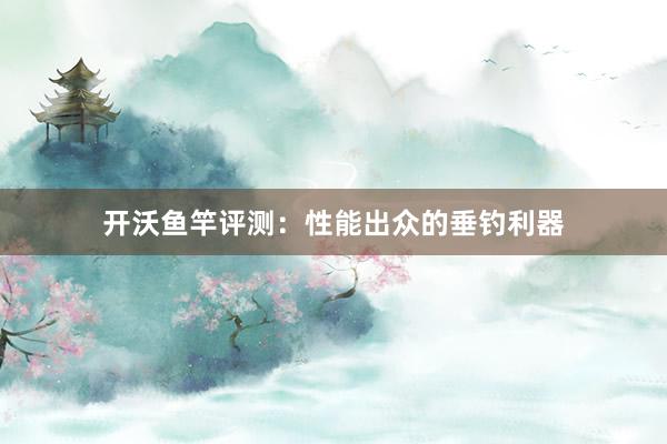 开沃鱼竿评测：性能出众的垂钓利器